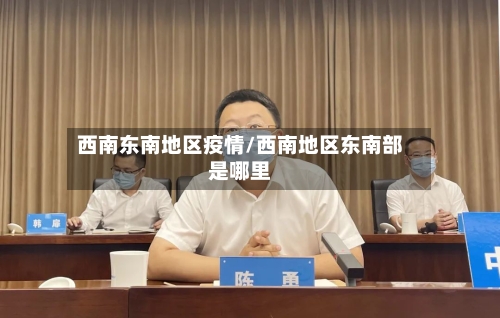 西南东南地区疫情/西南地区东南部是哪里-第3张图片