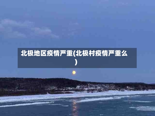 北极地区疫情严重(北极村疫情严重么)
