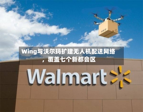 Wing与沃尔玛扩建无人机配送网络，覆盖七个新都会区-第2张图片