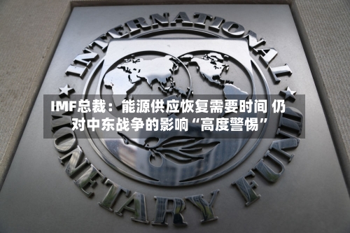 IMF总裁：能源供应恢复需要时间 仍对中东战争的影响“高度警惕	”-第3张图片
