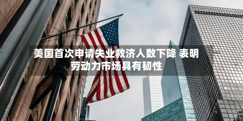 美国首次申请失业救济人数下降 表明劳动力市场具有韧性