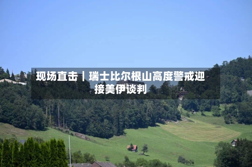现场直击｜瑞士比尔根山高度警戒迎接美伊谈判