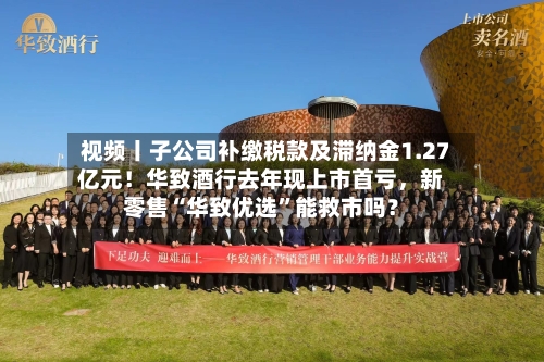 视频丨子公司补缴税款及滞纳金1.27亿元！华致酒行去年现上市首亏，新零售“华致优选”能救市吗？