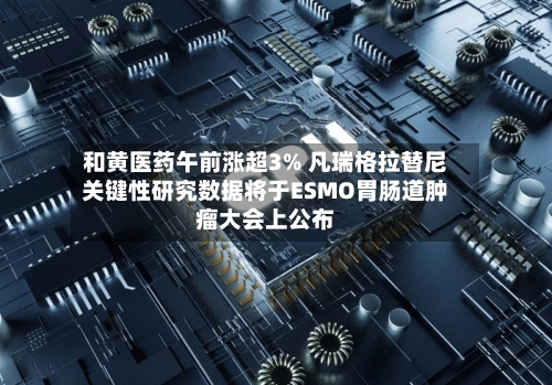 和黄医药午前涨超3% 凡瑞格拉替尼关键性研究数据将于ESMO胃肠道肿瘤大会上公布-第2张图片