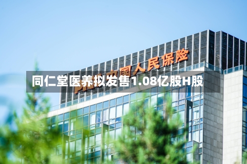 同仁堂医养拟发售1.08亿股H股