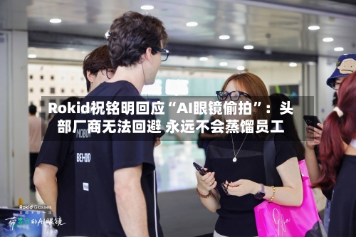 Rokid祝铭明回应“AI眼镜偷拍”：头部厂商无法回避 永远不会蒸馏员工-第2张图片