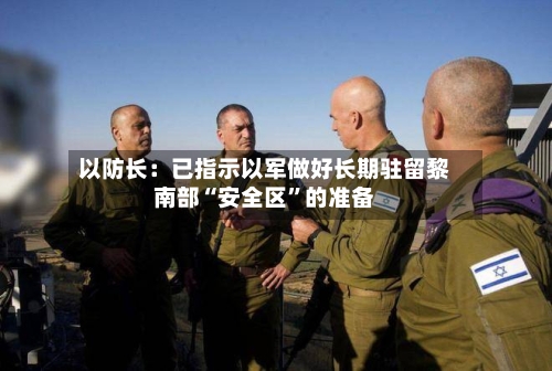 以防长：已指示以军做好长期驻留黎南部“安全区”的准备