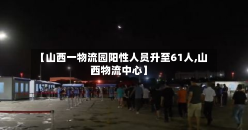 【山西一物流园阳性人员升至61人,山西物流中心】