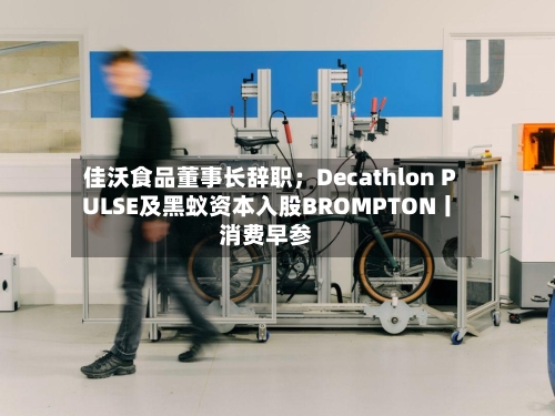 佳沃食品董事长辞职；Decathlon PULSE及黑蚁资本入股BROMPTON丨消费早参