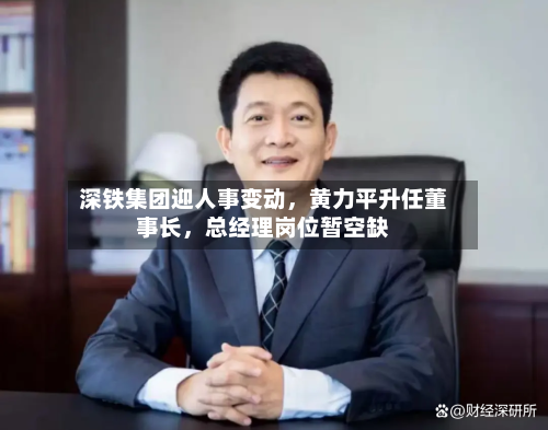 深铁集团迎人事变动，黄力平升任董事长，总经理岗位暂空缺-第3张图片