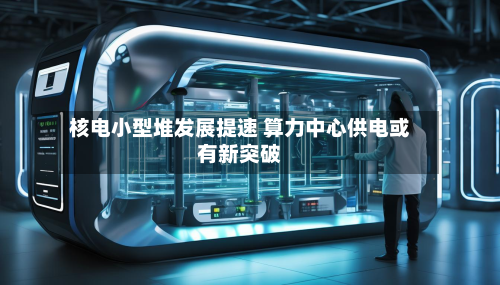 核电小型堆发展提速 算力中心供电或有新突破