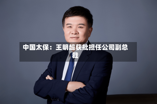 中国太保：王明超获批担任公司副总裁-第3张图片