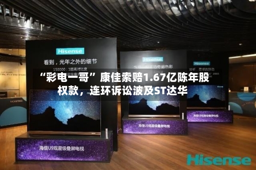 “彩电一哥” 康佳索赔1.67亿陈年股权款，连环诉讼波及ST达华-第2张图片