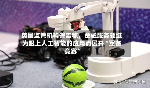 英国监管机构警告称，金融服务领域为跟上人工智能的应用而展开“军备竞赛”-第2张图片