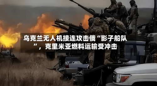 乌克兰无人机接连攻击俄“影子船队”，克里米亚燃料运输受冲击