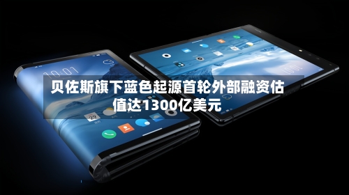 贝佐斯旗下蓝色起源首轮外部融资估值达1300亿美元