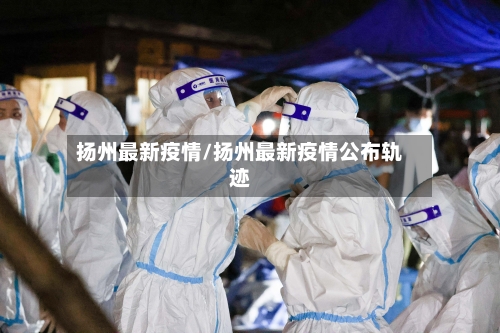 扬州最新疫情/扬州最新疫情公布轨迹
