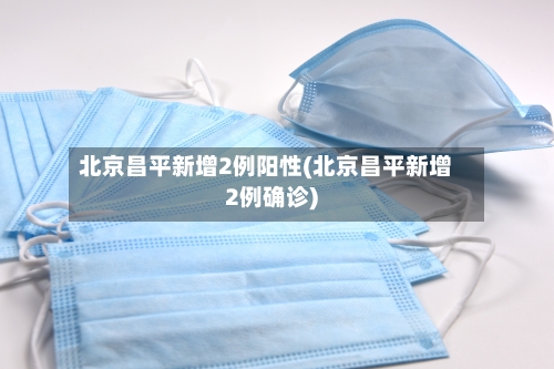 北京昌平新增2例阳性(北京昌平新增2例确诊)