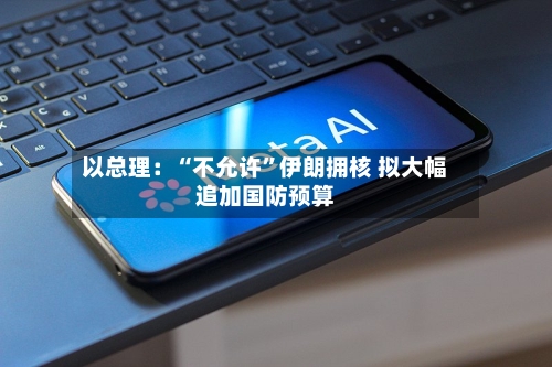 以总理：“不允许”伊朗拥核 拟大幅追加国防预算
