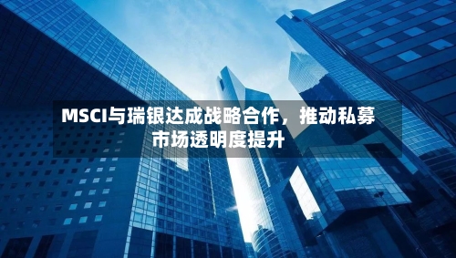MSCI与瑞银达成战略合作，推动私募市场透明度提升-第3张图片