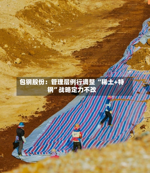 包钢股份：管理层例行调整 “稀土+特钢	”战略定力不改-第2张图片