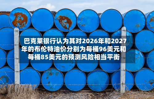 巴克莱银行认为其对2026年和2027年的布伦特油价分别为每桶96美元和每桶85美元的预测风险相当平衡-第1张图片