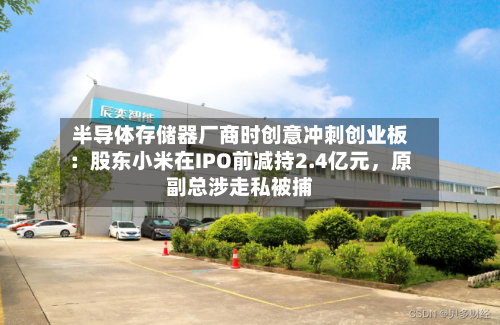 半导体存储器厂商时创意冲刺创业板：股东小米在IPO前减持2.4亿元，原副总涉走私被捕-第2张图片