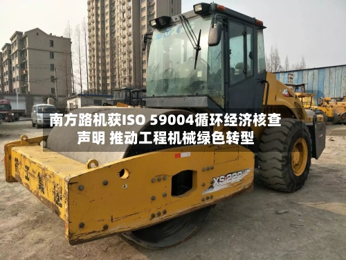 南方路机获ISO 59004循环经济核查声明 推动工程机械绿色转型