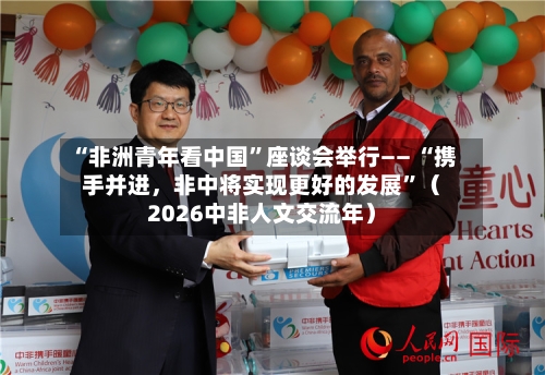 “非洲青年看中国”座谈会举行—— “携手并进	，非中将实现更好的发展”（2026中非人文交流年）-第2张图片