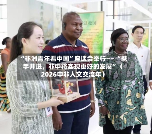 “非洲青年看中国	”座谈会举行—— “携手并进，非中将实现更好的发展”（2026中非人文交流年）-第3张图片