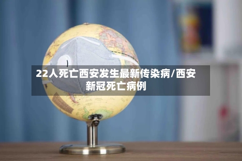 22人死亡西安发生最新传染病/西安新冠死亡病例
