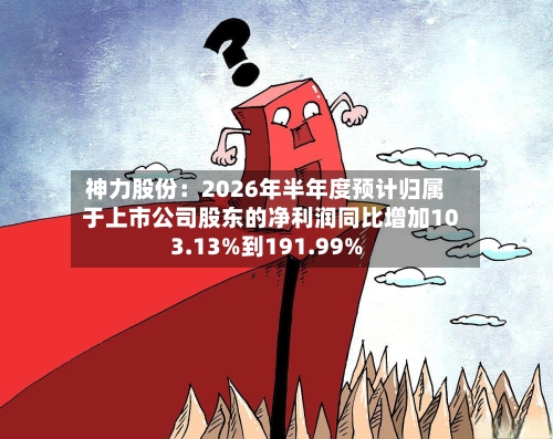 神力股份：2026年半年度预计归属于上市公司股东的净利润同比增加103.13%到191.99%-第3张图片