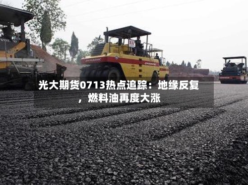 光大期货0713热点追踪：地缘反复，燃料油再度大涨-第1张图片