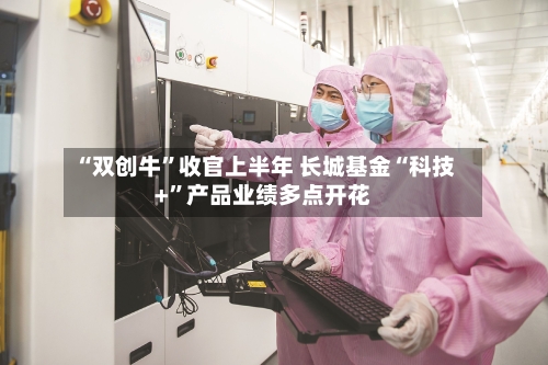 “双创牛”收官上半年 长城基金“科技+”产品业绩多点开花