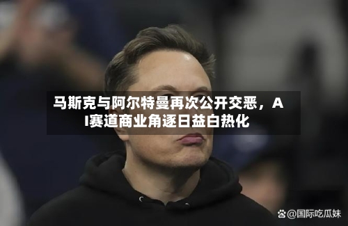 马斯克与阿尔特曼再次公开交恶，AI赛道商业角逐日益白热化