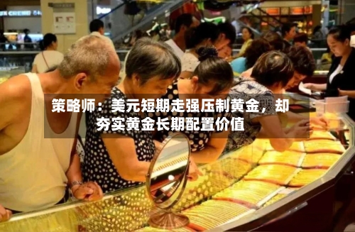 策略师：美元短期走强压制黄金	，却夯实黄金长期配置价值-第1张图片