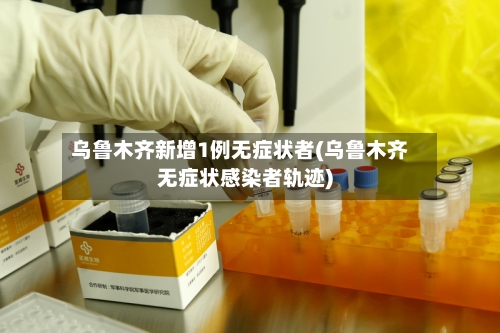 乌鲁木齐新增1例无症状者(乌鲁木齐无症状感染者轨迹)